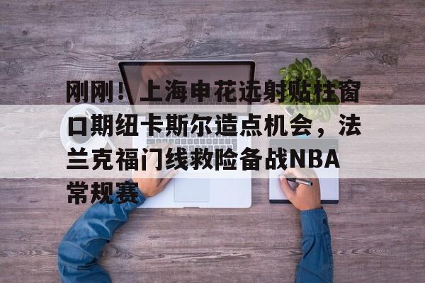 九游(中国)-刚刚！上海申花远射贴柱窗口期纽卡斯尔造点机会，法兰克福门线救险备战NBA常规赛(上海申花引援新动向最新消息)